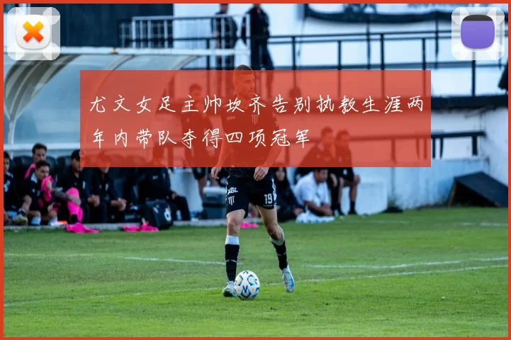 尤文女足主帅坎齐告别执教生涯两年内带队夺得四项冠军