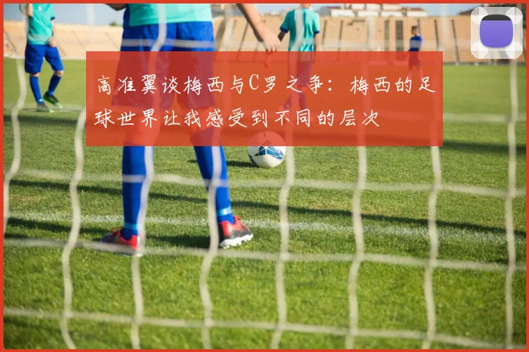 高准翼谈梅西与C罗之争：梅西的足球世界让我感受到不同的层次