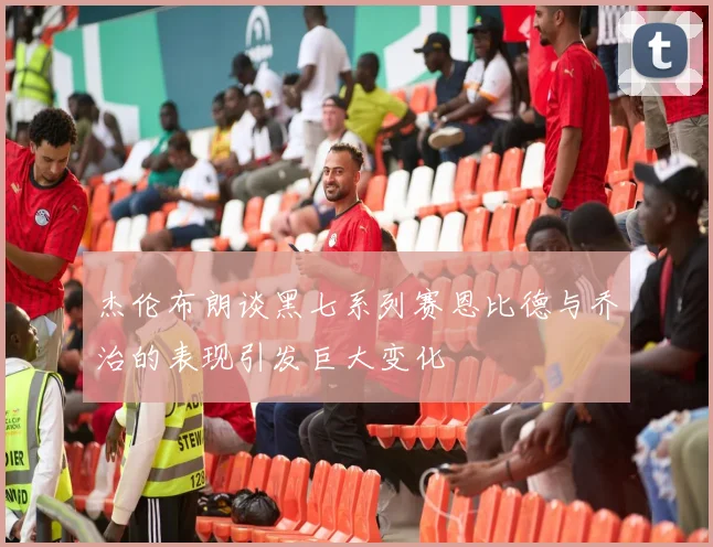 杰伦布朗谈黑七系列赛恩比德与乔治的表现引发巨大变化