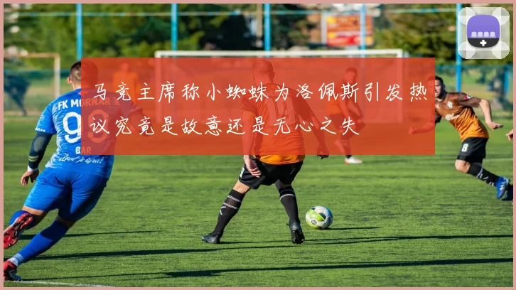 马竞主席称小蜘蛛为洛佩斯引发热议究竟是故意还是无心之失