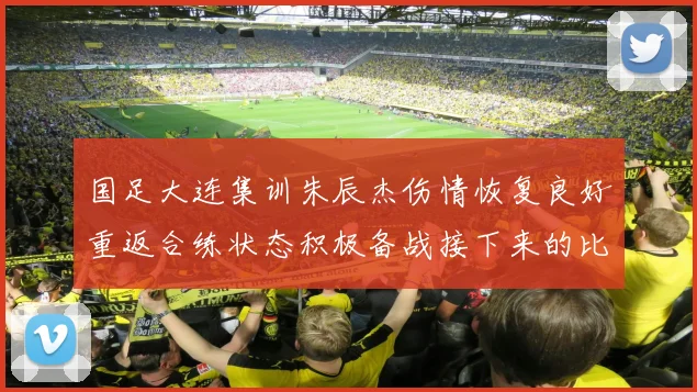 国足大连集训朱辰杰伤情恢复良好重返合练状态积极备战接下来的比赛