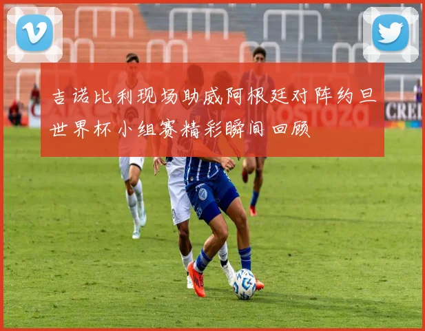 吉诺比利现场助威阿根廷对阵约旦世界杯小组赛精彩瞬间回顾
