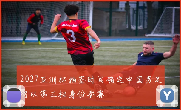 2027亚洲杯抽签时间确定中国男足将以第三档身份参赛