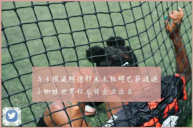 马卡报道阿德耶米未阻碍巴萨追逐小蜘蛛世界杯后将全力出击