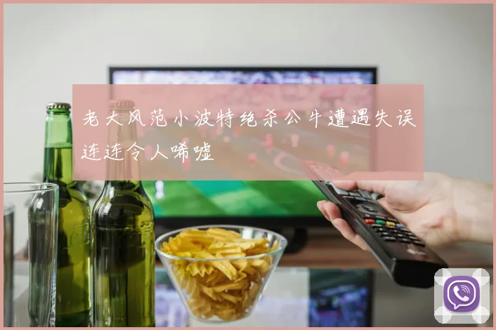 老大风范小波特绝杀公牛遭遇失误连连令人唏嘘
