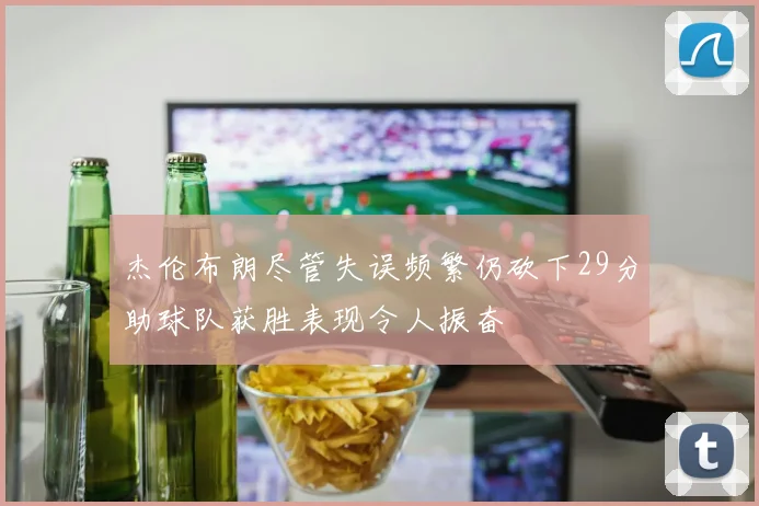 杰伦布朗尽管失误频繁仍砍下29分助球队获胜表现令人振奋