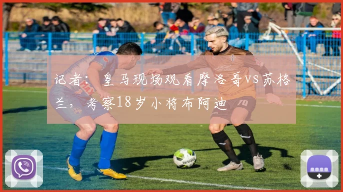 记者：皇马现场观看摩洛哥vs苏格兰，考察18岁小将布阿迪