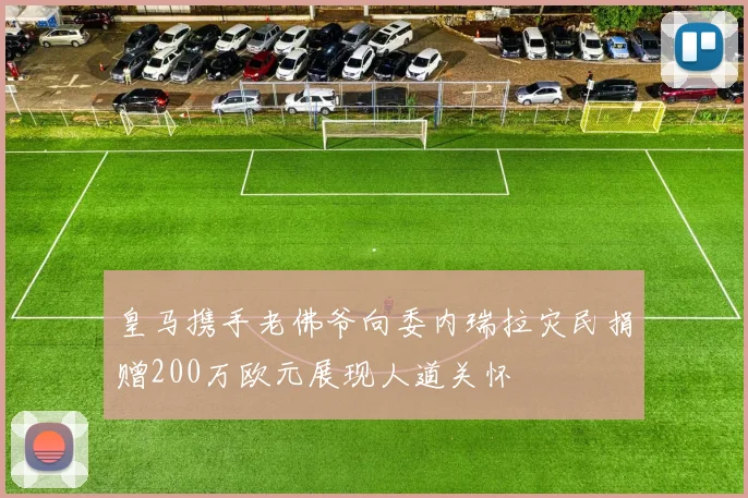 皇马携手老佛爷向委内瑞拉灾民捐赠200万欧元展现人道关怀