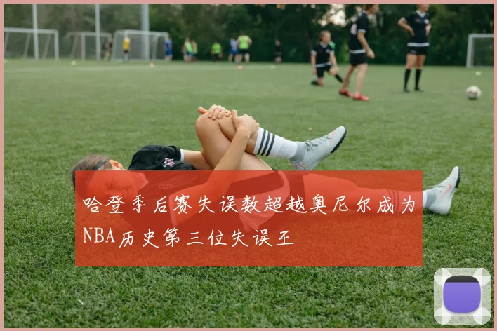 哈登季后赛失误数超越奥尼尔成为NBA历史第三位失误王