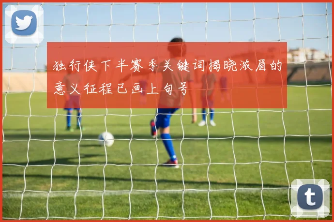 独行侠下半赛季关键词揭晓浓眉的意义征程已画上句号