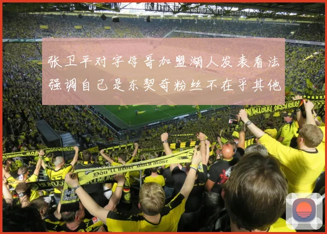 张卫平对字母哥加盟湖人发表看法强调自己是东契奇粉丝不在乎其他球员动态