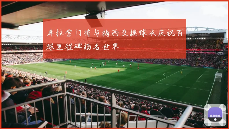 库拉索门将与梅西交换球衣庆祝百球里程碑扬名世界