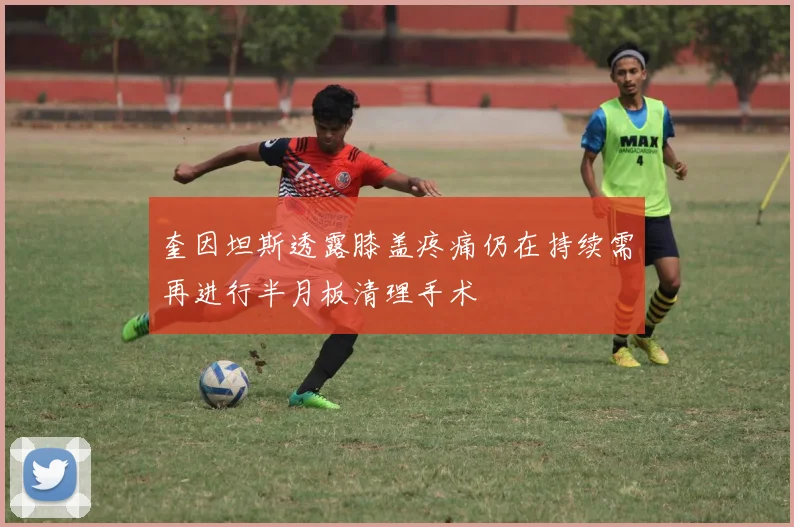 奎因坦斯透露膝盖疼痛仍在持续需再进行半月板清理手术