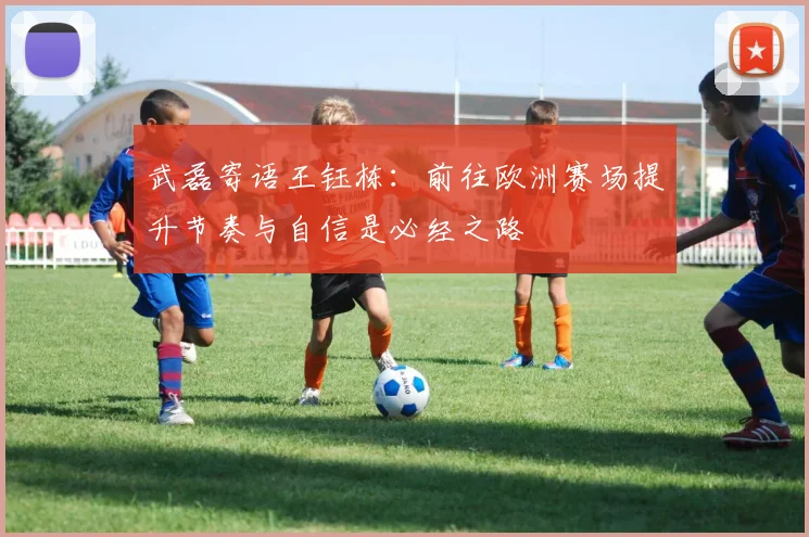 武磊寄语王钰栋：前往欧洲赛场提升节奏与自信是必经之路