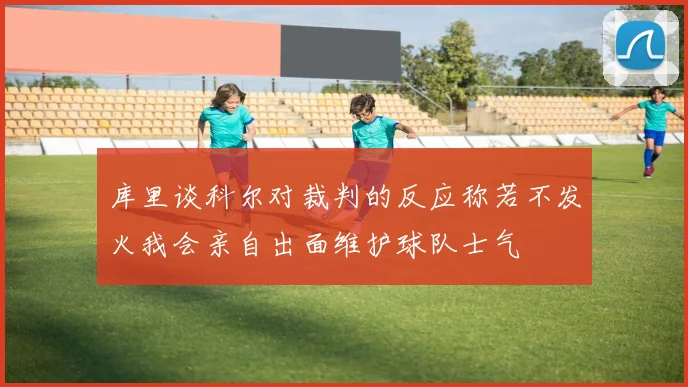 库里谈科尔对裁判的反应称若不发火我会亲自出面维护球队士气