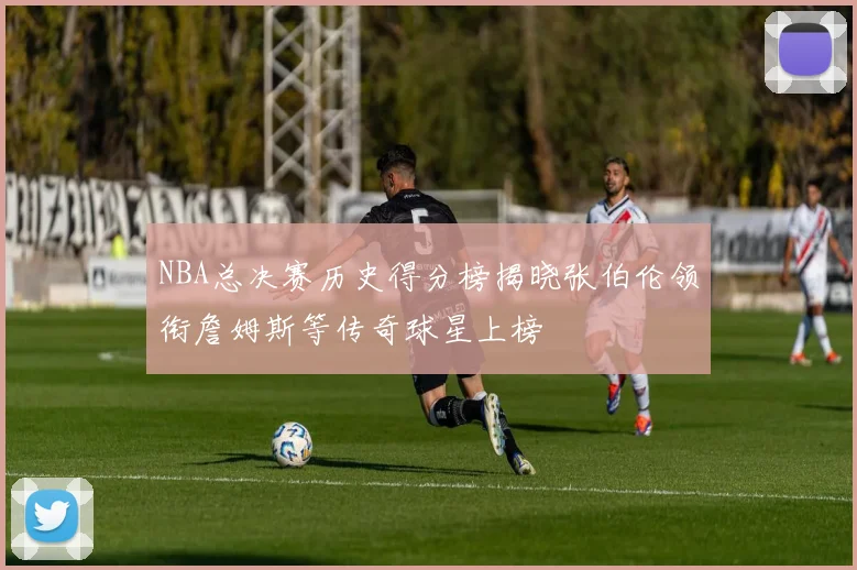 NBA总决赛历史得分榜揭晓张伯伦领衔詹姆斯等传奇球星上榜