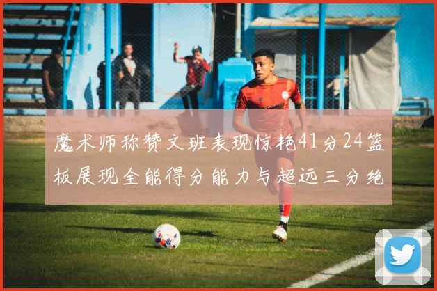 魔术师称赞文班表现惊艳41分24篮板展现全能得分能力与超远三分绝技