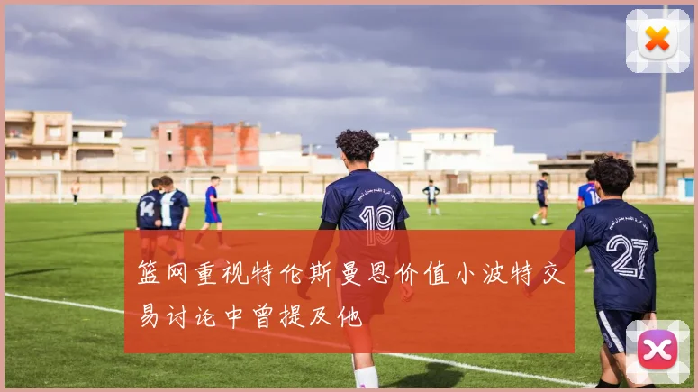 篮网重视特伦斯曼恩价值小波特交易讨论中曾提及他