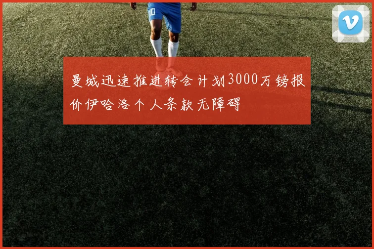 曼城迅速推进转会计划3000万镑报价伊哈洛个人条款无障碍