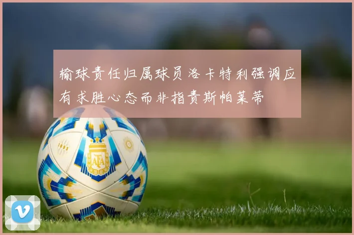 输球责任归属球员洛卡特利强调应有求胜心态而非指责斯帕莱蒂