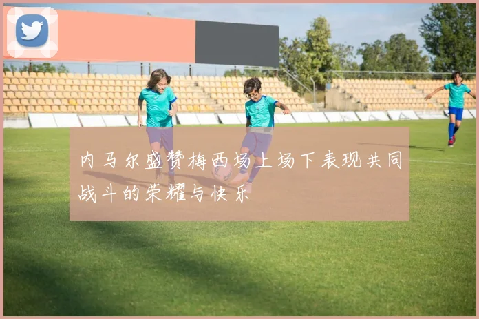 内马尔盛赞梅西场上场下表现共同战斗的荣耀与快乐
