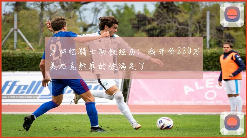 卢回忆骑士助教经历：我开价220万美元竟然真的被满足了