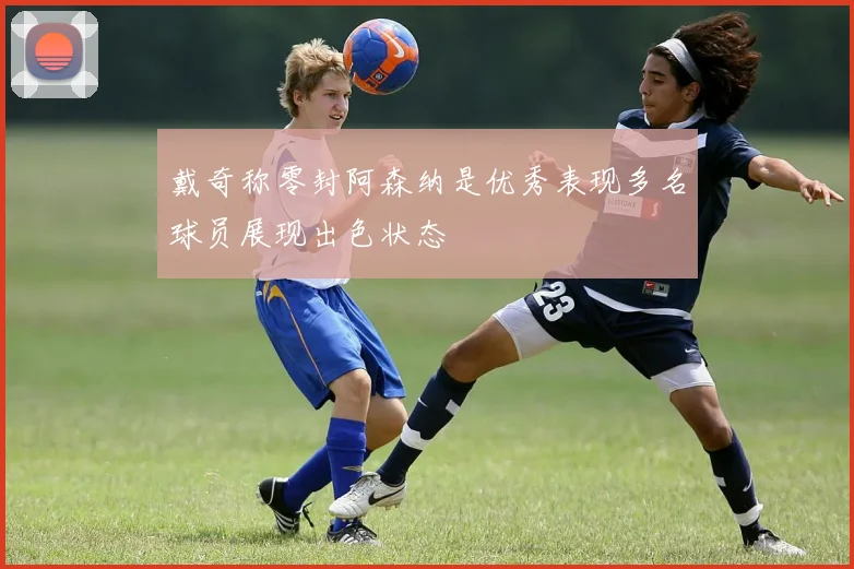 戴奇称零封阿森纳是优秀表现多名球员展现出色状态