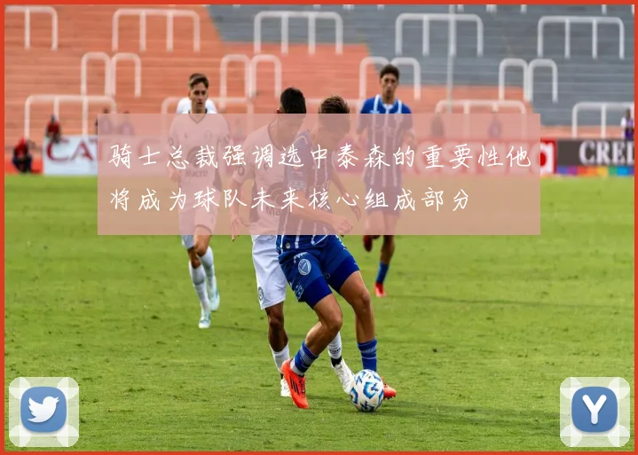 骑士总裁强调选中泰森的重要性他将成为球队未来核心组成部分
