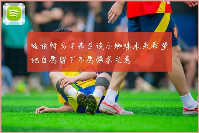 略伦特戈丁弗兰谈小蜘蛛未来希望他自愿留下不愿强求之意