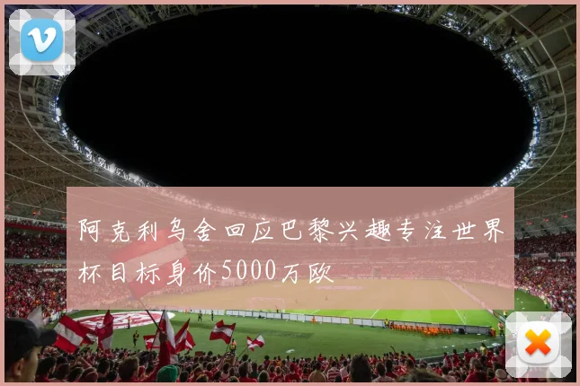 阿克利乌舍回应巴黎兴趣专注世界杯目标身价5000万欧